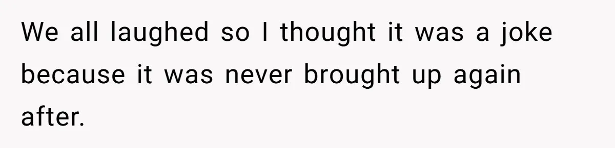 We all laughed so I thought it was a joke because it was never brought up again after.