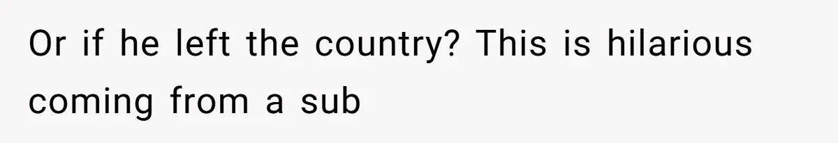 Or if he left the country? This is hilarious coming from a sub