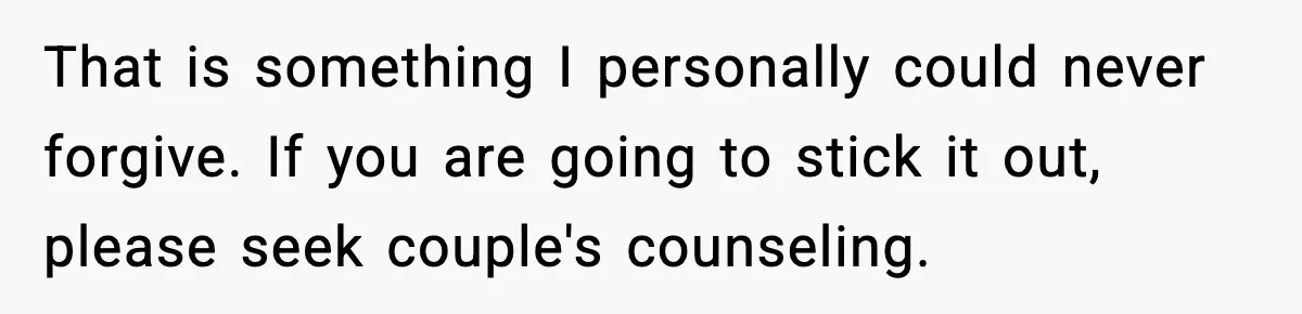 That is something I personally could never forgive. If you are going to stick it out, please seek couple's counseling.