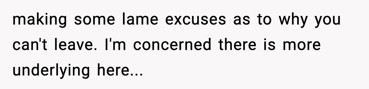 making some lame excuses as to why you can't leave. I'm concerned there is more underlying here...