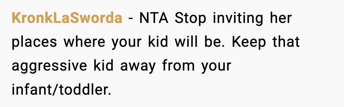 Mom Calls Nephew A Spoiled Brat After He Tries To Push Birthday Cake Off The Table KronkLaSworda − NTA Stop inviting her places where your kid will be. Keep that aggressive kid away from your infant/toddler.