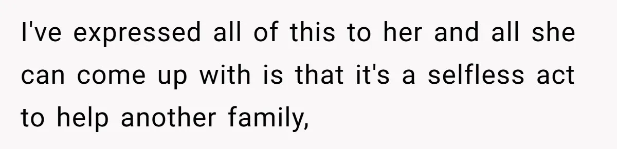 I've expressed all of this to her and all she can come up with is that it's a selfless act to help another family,