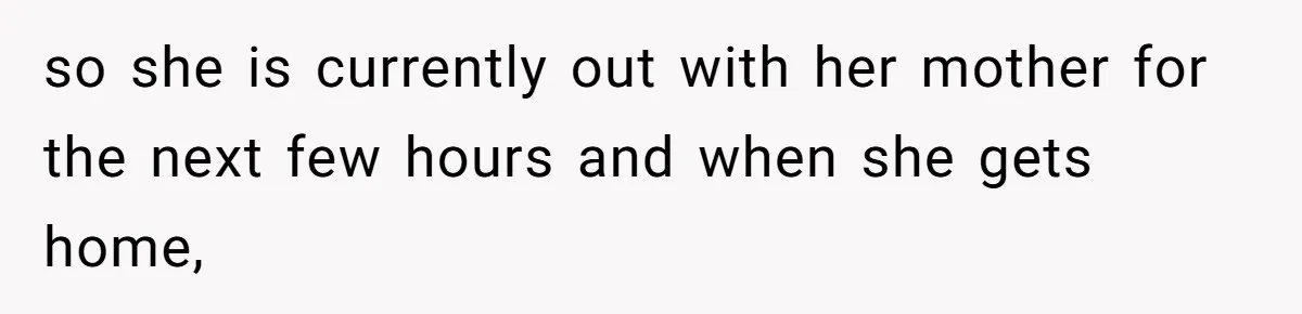 so she is currently out with her mother for the next few hours and when she gets home,