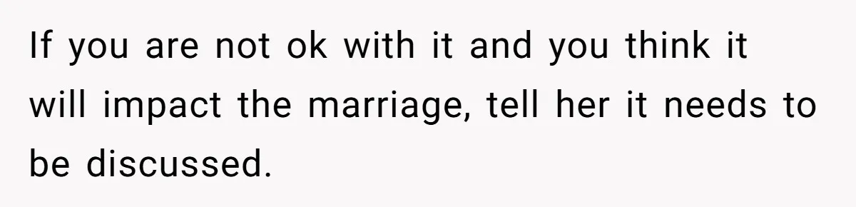 If you are not ok with it and you think it will impact the marriage, tell her it needs to be discussed.