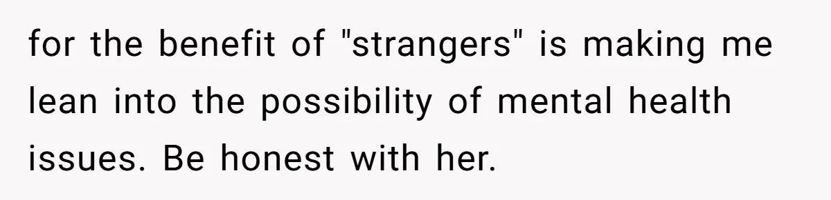 for the benefit of "strangers" is making me lean into the possibility of mental health issues. Be honest with her.
