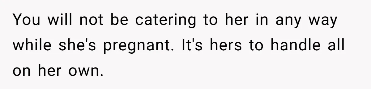 You will not be catering to her in any way while she's pregnant. It's hers to handle all on her own.