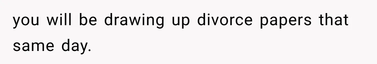 you will be drawing up divorce papers that same day.