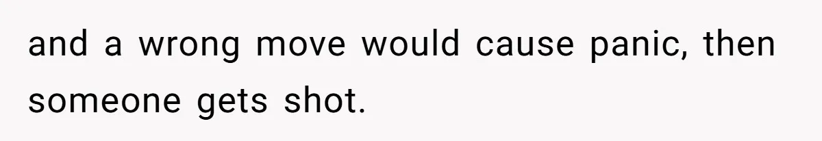 and a wrong move would cause panic, then someone gets shot.