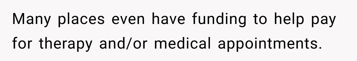 Many places even have funding to help pay for therapy and/or medical appointments.