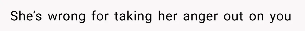 She’s wrong for taking her anger out on you