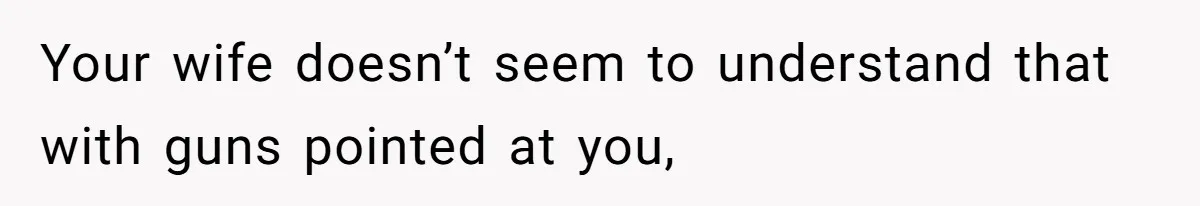 Your wife doesn’t seem to understand that with guns pointed at you,