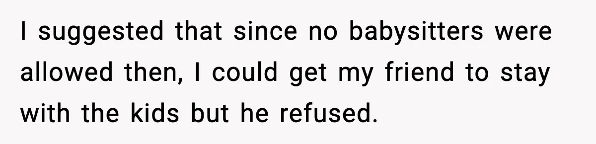 I suggested that since no babysitters were allowed then, I could get my friend to stay with the kids but he refused.