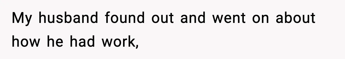 My husband found out and went on about how he had work,
