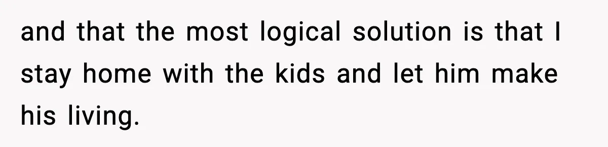 and that the most logical solution is that I stay home with the kids and let him make his living.