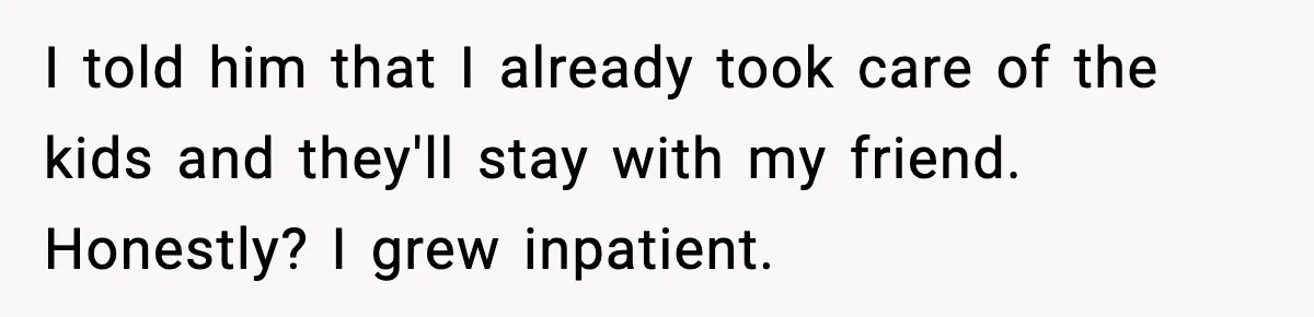 I told him that I already took care of the kids and they'll stay with my friend. Honestly? I grew inpatient.