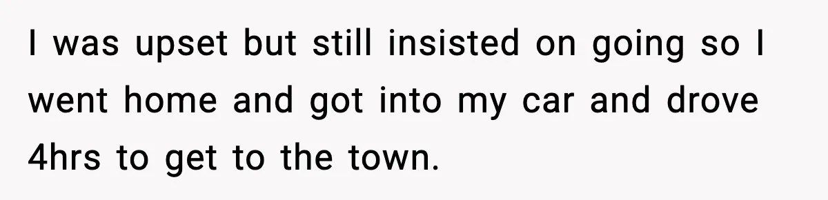 I was upset but still insisted on going so I went home and got into my car and drove 4hrs to get to the town.