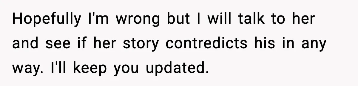 Hopefully I'm wrong but I will talk to her and see if her story contredicts his in any way. I'll keep you updated.