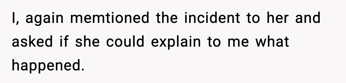 I, again memtioned the incident to her and asked if she could explain to me what happened.