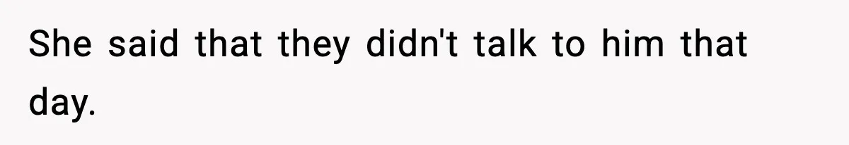 She said that they didn't talk to him that day.