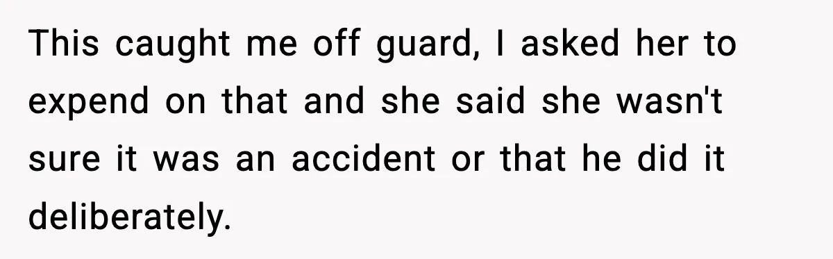 This caught me off guard, I asked her to expend on that and she said she wasn't sure it was an accident or that he did it deliberately.