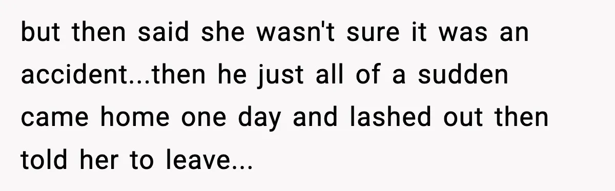 but then said she wasn't sure it was an accident...then he just all of a sudden came home one day and lashed out then told her to leave...