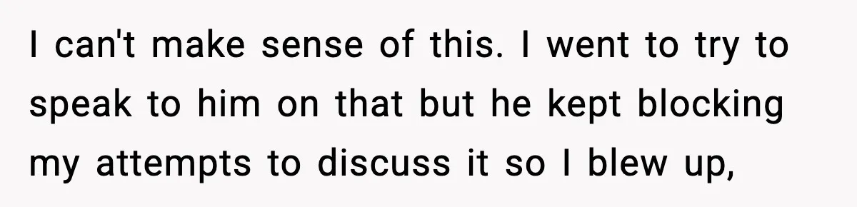 I can't make sense of this. I went to try to speak to him on that but he kept blocking my attempts to discuss it so I blew up,