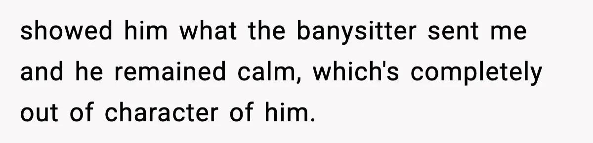 showed him what the banysitter sent me and he remained calm, which's completely out of character of him.