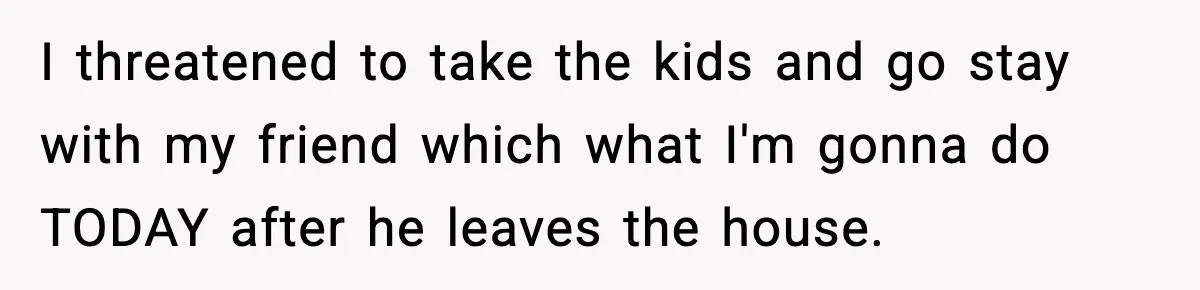 I threatened to take the kids and go stay with my friend which what I'm gonna do TODAY after he leaves the house.