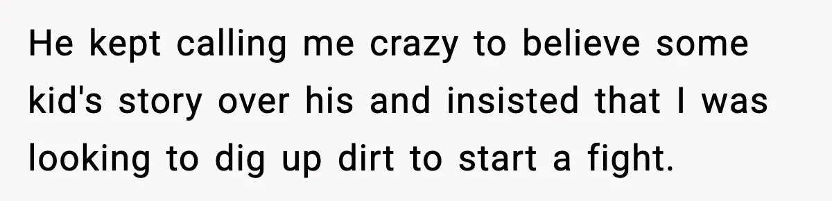 He kept calling me crazy to believe some kid's story over his and insisted that I was looking to dig up dirt to start a fight.