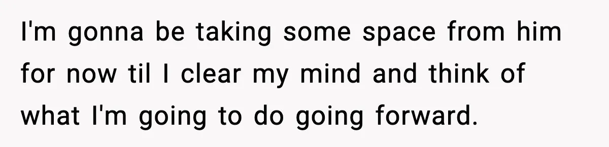 I'm gonna be taking some space from him for now til I clear my mind and think of what I'm going to do going forward.
