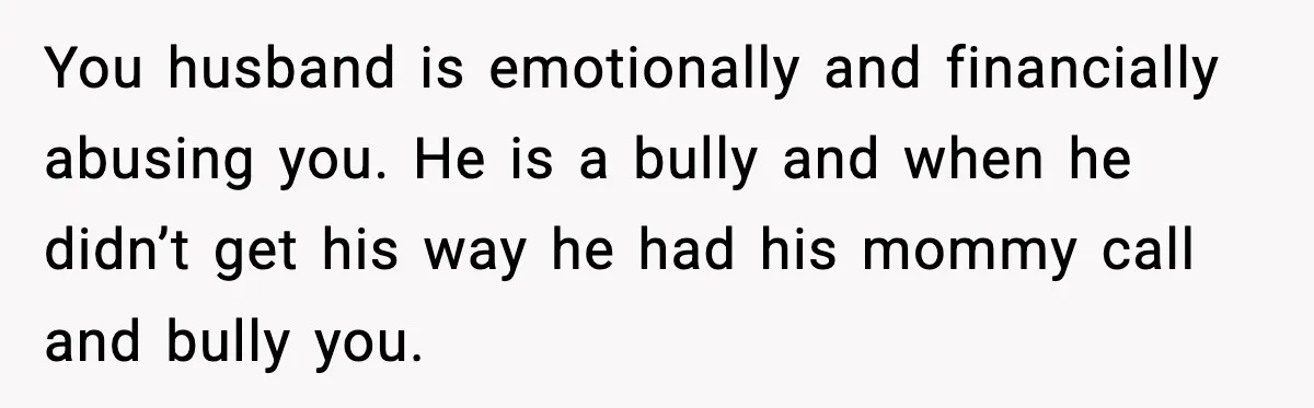 You husband is emotionally and financially abusing you. He is a bully and when he didn’t get his way he had his mommy call and bully you.