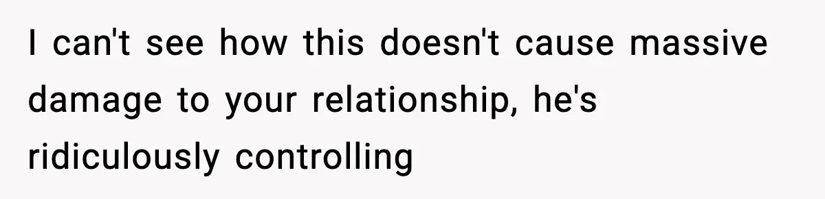 I can't see how this doesn't cause massive damage to your relationship, he's ridiculously controlling