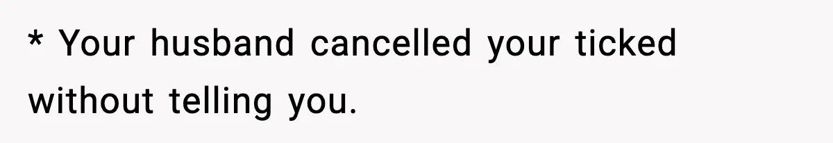 * Your husband cancelled your ticked without telling you.