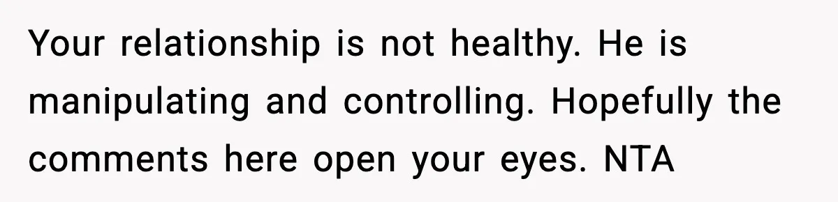 Your relationship is not healthy. He is manipulating and controlling. Hopefully the comments here open your eyes. NTA