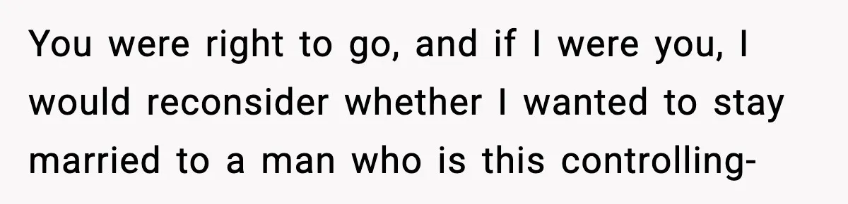 You were right to go, and if I were you, I would reconsider whether I wanted to stay married to a man who is this controlling-