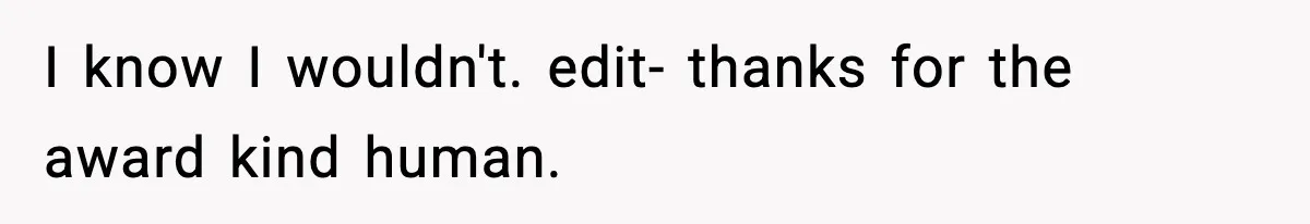 I know I wouldn't. edit- thanks for the award kind human.