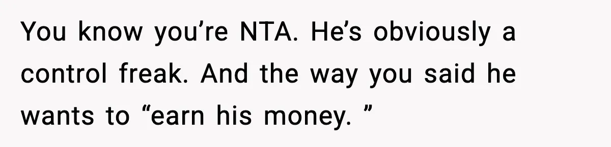 You know you’re NTA. He’s obviously a control freak. And the way you said he wants to “earn his money. ”