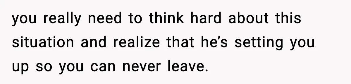 you really need to think hard about this situation and realize that he’s setting you up so you can never leave.