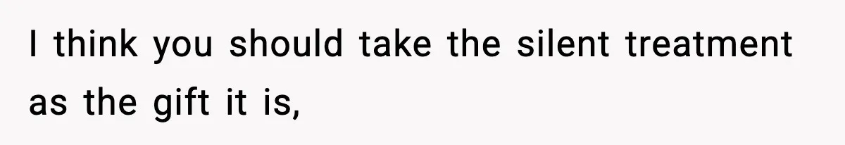 I think you should take the silent treatment as the gift it is,