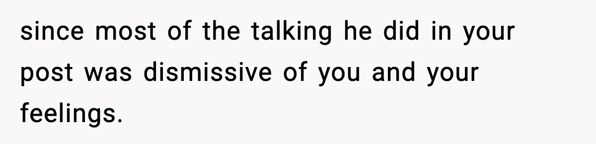 since most of the talking he did in your post was dismissive of you and your feelings.