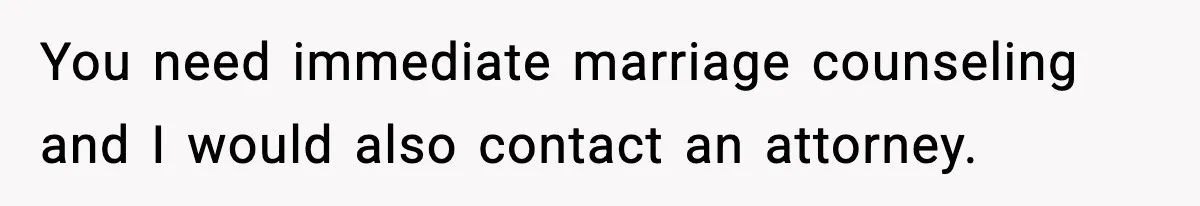 You need immediate marriage counseling and I would also contact an attorney.