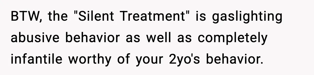 BTW, the "Silent Treatment" is gaslighting abusive behavior as well as completely infantile worthy of your 2yo's behavior.