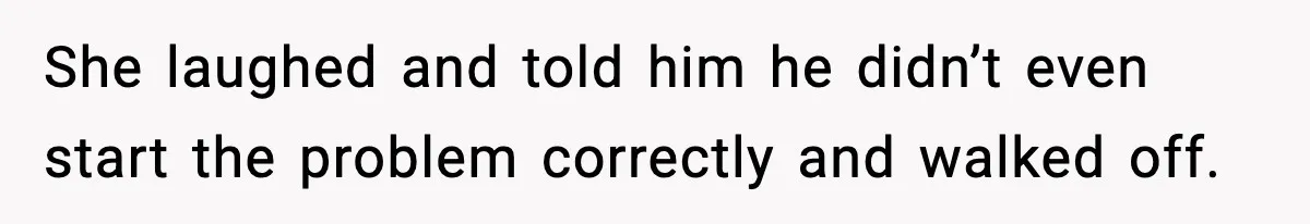 She laughed and told him he didn’t even start the problem correctly and walked off.
