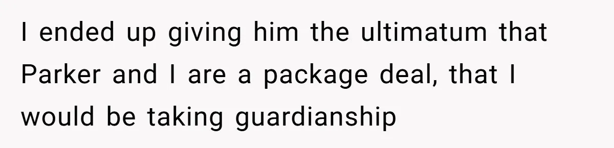 I ended up giving him the ultimatum that Parker and I are a package deal, that I would be taking guardianship