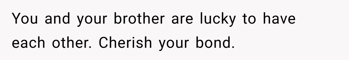 You and your brother are lucky to have each other. Cherish your bond.