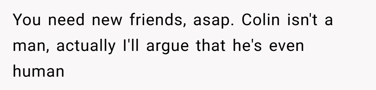 You need new friends, asap. Colin isn't a man, actually I'll argue that he's even human