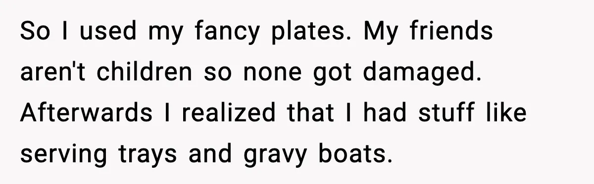 Woman Uses Heirloom China Daily, Mom Says She Should Wait For Royal Guests So I used my fancy plates. My friends aren't children so none got damaged. Afterwards I realized that I had stuff like serving trays and gravy boats.