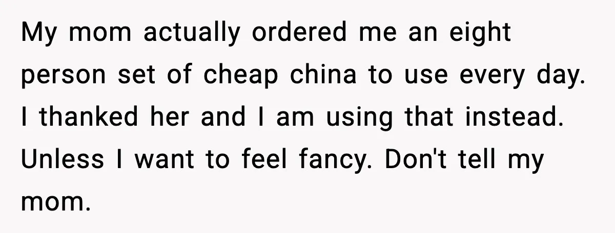 Woman Uses Heirloom China Daily, Mom Says She Should Wait For Royal Guests My mom actually ordered me an eight person set of cheap china to use every day. I thanked her and I am using that instead. Unless I want to feel...