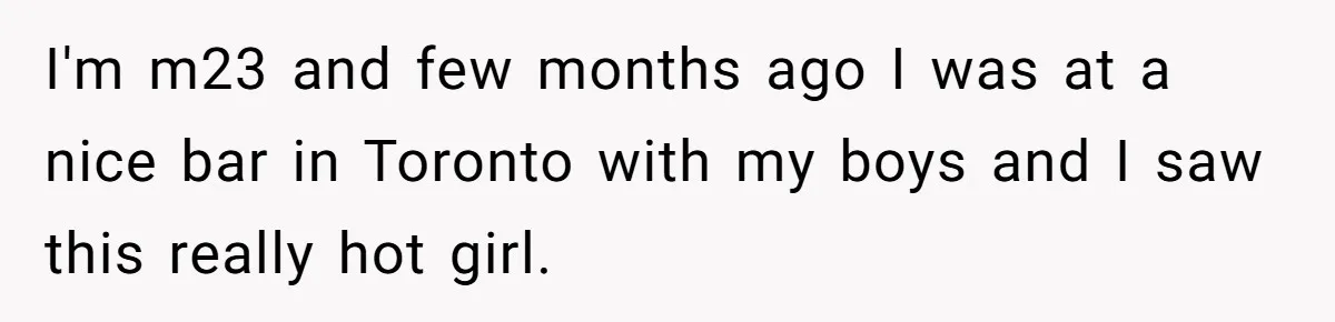 I'm m23 and few months ago I was at a nice bar in Toronto with my boys and I saw this really hot girl.