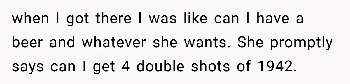 when I got there I was like can I have a beer and whatever she wants. She promptly says can I get 4 double shots of 1942.